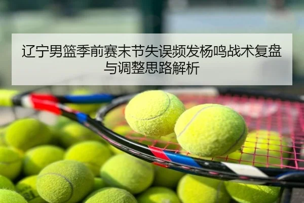 辽宁男篮季前赛末节失误频发杨鸣战术复盘与调整思路解析