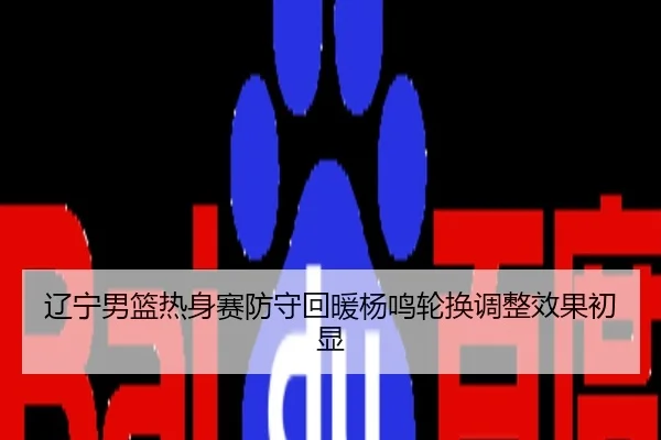 辽宁男篮热身赛防守回暖杨鸣轮换调整效果初显