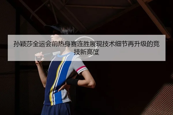 孙颖莎全运会前热身赛连胜展现技术细节再升级的竞技新高度