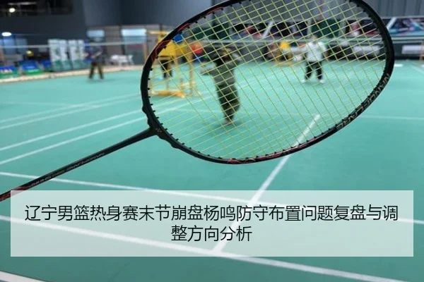 辽宁男篮热身赛末节崩盘杨鸣防守布置问题复盘与调整方向分析
