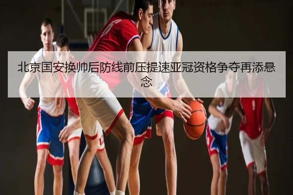 北京国安换帅后防线前压提速亚冠资格争夺再添悬念